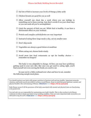 Fitness And Body Building Secrets Revealed
25
 Eat lots of fish to increase your levels of Omega 3 fatty acids
 Chicken breasts are good for you as well
 Allow yourself one cheat day a week where you can indulge in
something you’ve been craving. Just don’t overdo it on your cheat days
or you can undo all you’ve accomplished.
 Limit the amount of fruit you eat. While fruit is healthy, it can have a
detrimental effect on your workout.
 Protein and complex carbohydrates are very important
 Instead of eating three large meals a day, eat six smaller ones
 Don’t skip meals
 Vegetables are always a good choice at mealtime
 When eating out, choose foods wisely.
 Avoid most fast food restaurants or opt for healthy choices –
remember no burgers!
The body is very adaptable to change. At first, you may have problems
getting used to your new diet. But once you get used to eating right, you’ll
find yourself not even craving the foods you used to eat.
In case you’re a little confused over what and how to eat, consider
the following sample meal plans.
You should nurture your body with proper nutrition to function well and stay healthy. Important minerals,
vitamins, and foods must be provided to achieve overall fitness. Keep in mind that good spiritual, mental, and
physical health is the real meaning of fitness. Click here >>> https://bit.ly/39ss5LQ
Body fitness occurs if all the processes of the body associated with mental and physical state are functioning
at its peak levels.
You and only you are responsible for maintaining your body's health. This is why you have to do fitness
workouts in order to keep your body in top working condition. Here are some important daily necessities you
will need to stay fit 100%. Click here >>> https://bit.ly/39ss5LQ
 
