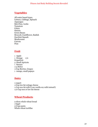 Fitness And Body Building Secrets Revealed
27
Vegetables
All water based types.
Lettuce, Cabbage, Spinach
Asparagus
Bok Choy, Leeks
Tomatoes
Celery
Onions
Green Beans
Broccoli, Cauliflower, Radish
Zucchini Squash
Mushrooms
Carrots
Peas
Fruit
1 Apple
1 Orange 1/2
Grapefruit
3 Small Apricots
1 Banana
1/4 Melon
1-Cup Berries, Grapes
1 mango, small papaya
Dairy
1 yogurt
1-Cup low fat cottage cheese
1-Cup non-fat milk (I use vanilla soy milk instead!)
1/2 Cup non or low fat cheese
Wheat Products
2 slices whole wheat bread
1 bagel
2-Cups pasta
Whole wheat tortillas
 