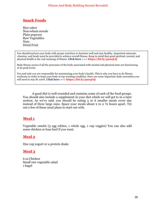 Fitness And Body Building Secrets Revealed
28
Snack Foods
Rice cakes
Non-wheat cereals
Plain popcorn
Raw Vegetables
Nuts
Dried Fruit
A good diet is well-rounded and contains some of each of the food groups.
You should also include a supplement in your diet which we will get to in a later
section. As we’ve said, you should be eating 5 or 6 smaller meals every day
instead of three large ones. Space your meals about 2 to 2 ½ hours apart. Try
out a few of these meal plans to start out with.
Meal 1
Vegetable omelet (3 egg whites, 1 whole egg, 1 cup veggies) You can also add
some chicken or lean beef if you want.
Meal 2
One cup yogurt or a protein shake
Meal 3
6 oz Chicken
Small raw vegetable salad
1 bagel
You should nurture your body with proper nutrition to function well and stay healthy. Important minerals,
vitamins, and foods must be provided to achieve overall fitness. Keep in mind that good spiritual, mental, and
physical health is the real meaning of fitness. Click here >>> https://bit.ly/39ss5LQ
Body fitness occurs if all the processes of the body associated with mental and physical state are functioning
at its peak levels.
You and only you are responsible for maintaining your body's health. This is why you have to do fitness
workouts in order to keep your body in top working condition. Here are some important daily necessities you
will need to stay fit 100%. Click here >>> https://bit.ly/39ss5LQ
 