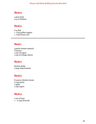 Fitness And Body Building Secrets Revealed
29
Meal 4
1 piece fruit
3-4 oz Chicken
Meal 5
6 oz fish
1 - Cup grilled veggies
1 - Cup brown rice
Meal 1
3 packs instant oatmeal
1 banana
1 cup of yogurt
1 cup of cottage cheese
Meal 2
Protein shake
1 large baked potato
Meal 3
8 ounces chicken breast
2 cups pasta
1 apple
1 cup yogurt
Meal 4
1 can of tuna
1 – 2 cups broccoli
 