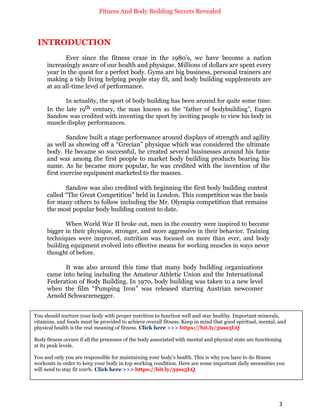 Fitness And Body Building Secrets Revealed
3
INTRODUCTION
Ever since the fitness craze in the 1980’s, we have become a nation
increasingly aware of our health and physique. Millions of dollars are spent every
year in the quest for a perfect body. Gyms are big business, personal trainers are
making a tidy living helping people stay fit, and body building supplements are
at an all-time level of performance.
In actuality, the sport of body building has been around for quite some time.
In the late 19th century, the man known as the “father of bodybuilding”, Eugen
Sandow was credited with inventing the sport by inviting people to view his body in
muscle display performances.
Sandow built a stage performance around displays of strength and agility
as well as showing off a “Grecian” physique which was considered the ultimate
body. He became so successful, he created several businesses around his fame
and was among the first people to market body building products bearing his
name. As he became more popular, he was credited with the invention of the
first exercise equipment marketed to the masses.
Sandow was also credited with beginning the first body building contest
called “The Great Competition” held in London. This competition was the basis
for many others to follow including the Mr. Olympia competition that remains
the most popular body building contest to date.
When World War II broke out, men in the country were inspired to become
bigger in their physique, stronger, and more aggressive in their behavior. Training
techniques were improved, nutrition was focused on more than ever, and body
building equipment evolved into effective means for working muscles in ways never
thought of before.
It was also around this time that many body building organizations
came into being including the Amateur Athletic Union and the International
Federation of Body Building. In 1970, body building was taken to a new level
when the film “Pumping Iron” was released starring Austrian newcomer
Arnold Schwarzenegger.
You should nurture your body with proper nutrition to function well and stay healthy. Important minerals,
vitamins, and foods must be provided to achieve overall fitness. Keep in mind that good spiritual, mental, and
physical health is the real meaning of fitness. Click here >>> https://bit.ly/39ss5LQ
Body fitness occurs if all the processes of the body associated with mental and physical state are functioning
at its peak levels.
You and only you are responsible for maintaining your body's health. This is why you have to do fitness
workouts in order to keep your body in top working condition. Here are some important daily necessities you
will need to stay fit 100%. Click here >>> https://bit.ly/39ss5LQ
 
