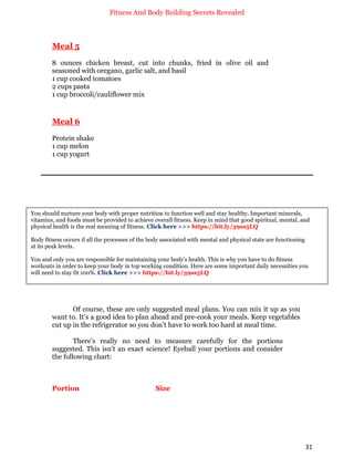 Fitness And Body Building Secrets Revealed
31
Meal 5
8 ounces chicken breast, cut into chunks, fried in olive oil and
seasoned with oregano, garlic salt, and basil
1 cup cooked tomatoes
2 cups pasta
1 cup broccoli/cauliflower mix
Meal 6
Protein shake
1 cup melon
1 cup yogurt
Of course, these are only suggested meal plans. You can mix it up as you
want to. It’s a good idea to plan ahead and pre-cook your meals. Keep vegetables
cut up in the refrigerator so you don’t have to work too hard at meal time.
There’s really no need to measure carefully for the portions
suggested. This isn’t an exact science! Eyeball your portions and consider
the following chart:
Portion Size
You should nurture your body with proper nutrition to function well and stay healthy. Important minerals,
vitamins, and foods must be provided to achieve overall fitness. Keep in mind that good spiritual, mental, and
physical health is the real meaning of fitness. Click here >>> https://bit.ly/39ss5LQ
Body fitness occurs if all the processes of the body associated with mental and physical state are functioning
at its peak levels.
You and only you are responsible for maintaining your body's health. This is why you have to do fitness
workouts in order to keep your body in top working condition. Here are some important daily necessities you
will need to stay fit 100%. Click here >>> https://bit.ly/39ss5LQ
 