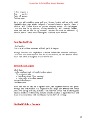 Fitness And Body Building Secrets Revealed
35
½ tsp. oregano 1
tbsp. parsley
Dash of pepper
Cooking spray
Spray pan with cooking spray and heat. Brown chicken and set aside. Add
chopped onion, green pepper and garlic. Cook until the onion is tender; about 5
minutes. Add crushed tomatoes, parsley, oregano, thyme, salt and pepper.
Cook over low for 15 minutes; stirring occasionally. Add browned chicken,
cover and cook on low for 45 minutes. Uncover and cook an additional 15
minutes. Serve. Top on whole wheat pasta or brown rice if desired.
Pan Broiled Fish
1 lb. Fish filets
One 14 oz. Can diced tomatoes w/ basil, garlic & oregano
Arrange fish filets in a single layer in skillet. Cover with tomatoes and liquid.
Cover and cook over medium heat for 10-20 minutes, or until the fish easily
flakes with a fork. Serve plain or over brown rice.
Broiled Fish Dijon
6 fish filets
1 ½ lbs small zucchini, cut lengthwise into halves
½ cup lemon juice
2 tbsp. low-calorie Dijon mustard
1 clove garlic, minced or pressed
2 tbsp. drained capers
Paprika to taste
Rinse fish and pat dry. In a separate bowl, stir together mustard and garlic.
Arrange fish and zucchini in a single layer in a large pan. Drizzle with lemon
juice. Broil on top rack for 5 minutes. Turn fish over, spread with mustard/garlic
mixture. Continue to broil for 5 minutes or until zucchini is lightly browned and
fish is cooked. Sprinkle with paprika and capers. Serve. 6 servings
Stuffed Chicken Breasts
 