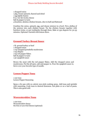 Fitness And Body Building Secrets Revealed
36
1 chopped onion
1 pkg. frozen spinach, thawed and dried
1 egg lightly beaten
8 oz. low fat ricotta cheese
Salt & pepper to taste
4 boneless, skinless chicken breasts, slice in half and flattened
Combine the onion, spinach, egg, and cheese mixture in a bowl. Put a dollop of
the mixture into each chicken breast. Tie the chicken breasts together with
butchers twine, or put toothpicks through them. Bake at 350 degrees for 30-35
minutes. Optional: Garnish with lemon slices.
Ground Turkey Breast Sauce
1 lb. ground turkey or beef
1 chopped onion
1 cup chopped portabella mushrooms
1 tsp allspice
1 tsp red pepper flakes
Salt & pepper to taste
1 jar spaghetti sauce
Brown the meat with the red pepper flakes. Add the chopped onion and
mushrooms. Put the all spice, salt and pepper in. Pour the spaghetti sauce in.
Serve over your favorite type of noodle.
Lemon Pepper Tuna
1 can tuna
Lemon Pepper Seasoning
Spray a fry pan with no calorie non-stick cooking spray. Add tuna and sprinkle
with seasoning. Cook tuna to desired doneness. Eat plain or on a bed of pasta.
This is also good cold.
Worcestershire Tuna
1 can tuna
Worcestershire Sauce
No-Fat or Low-Fat Cheese (optional)
 