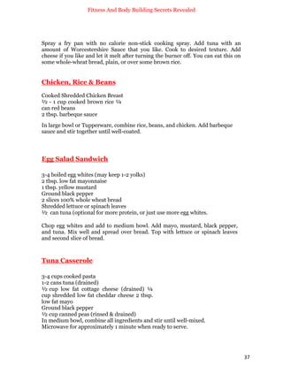 Fitness And Body Building Secrets Revealed
37
Spray a fry pan with no calorie non-stick cooking spray. Add tuna with an
amount of Worcestershire Sauce that you like. Cook to desired texture. Add
cheese if you like and let it melt after turning the burner off. You can eat this on
some whole-wheat bread, plain, or over some brown rice.
Chicken, Rice & Beans
Cooked Shredded Chicken Breast
½ - 1 cup cooked brown rice ¼
can red beans
2 tbsp. barbeque sauce
In large bowl or Tupperware, combine rice, beans, and chicken. Add barbeque
sauce and stir together until well-coated.
Egg Salad Sandwich
3-4 boiled egg whites (may keep 1-2 yolks)
2 tbsp. low fat mayonnaise
1 tbsp. yellow mustard
Ground black pepper
2 slices 100% whole wheat bread
Shredded lettuce or spinach leaves
½ can tuna (optional for more protein, or just use more egg whites.
Chop egg whites and add to medium bowl. Add mayo, mustard, black pepper,
and tuna. Mix well and spread over bread. Top with lettuce or spinach leaves
and second slice of bread.
Tuna Casserole
3-4 cups cooked pasta
1-2 cans tuna (drained)
½ cup low fat cottage cheese (drained) ¼
cup shredded low fat cheddar cheese 2 tbsp.
low fat mayo
Ground black pepper
½ cup canned peas (rinsed & drained)
In medium bowl, combine all ingredients and stir until well-mixed.
Microwave for approximately 1 minute when ready to serve.
 