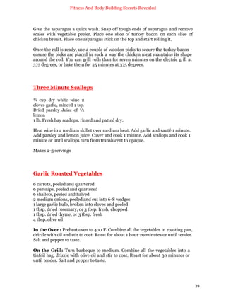Fitness And Body Building Secrets Revealed
39
Give the asparagus a quick wash. Snap off tough ends of asparagus and remove
scales with vegetable peeler. Place one slice of turkey bacon on each slice of
chicken breast. Place one asparagus stick on the top and start rolling it.
Once the roll is ready, use a couple of wooden picks to secure the turkey bacon -
ensure the picks are placed in such a way the chicken meat maintains its shape
around the roll. You can grill rolls than for seven minutes on the electric grill at
375 degrees, or bake them for 25 minutes at 375 degrees.
Three Minute Scallops
¼ cup dry white wine 2
cloves garlic, minced 1 tsp.
Dried parsley Juice of ½
lemon
1 lb. Fresh bay scallops, rinsed and patted dry.
Heat wine in a medium skillet over medium heat. Add garlic and sauté 1 minute.
Add parsley and lemon juice. Cover and cook 1 minute. Add scallops and cook 1
minute or until scallops turn from translucent to opaque.
Makes 2-3 servings
Garlic Roasted Vegetables
6 carrots, peeled and quartered
6 parsnips, peeled and quartered
6 shallots, peeled and halved
2 medium onions, peeled and cut into 6-8 wedges
1 large garlic bulb, broken into cloves and peeled
1 tbsp. dried rosemary, or 3 tbsp. fresh, chopped
1 tbsp. dried thyme, or 3 tbsp. fresh
4 tbsp. olive oil
In the Oven: Preheat oven to 400 F. Combine all the vegetables in roasting pan,
drizzle with oil and stir to coat. Roast for about 1 hour 20 minutes or until tender.
Salt and pepper to taste.
On the Grill: Turn barbeque to medium. Combine all the vegetables into a
tinfoil bag, drizzle with olive oil and stir to coat. Roast for about 30 minutes or
until tender. Salt and pepper to taste.
 