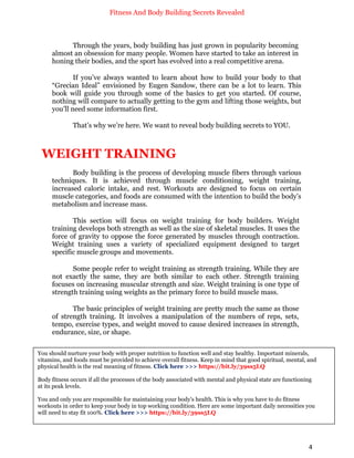 Fitness And Body Building Secrets Revealed
4
Through the years, body building has just grown in popularity becoming
almost an obsession for many people. Women have started to take an interest in
honing their bodies, and the sport has evolved into a real competitive arena.
If you’ve always wanted to learn about how to build your body to that
“Grecian Ideal” envisioned by Eugen Sandow, there can be a lot to learn. This
book will guide you through some of the basics to get you started. Of course,
nothing will compare to actually getting to the gym and lifting those weights, but
you’ll need some information first.
That’s why we’re here. We want to reveal body building secrets to YOU.
WEIGHT TRAINING
Body building is the process of developing muscle fibers through various
techniques. It is achieved through muscle conditioning, weight training,
increased caloric intake, and rest. Workouts are designed to focus on certain
muscle categories, and foods are consumed with the intention to build the body’s
metabolism and increase mass.
This section will focus on weight training for body builders. Weight
training develops both strength as well as the size of skeletal muscles. It uses the
force of gravity to oppose the force generated by muscles through contraction.
Weight training uses a variety of specialized equipment designed to target
specific muscle groups and movements.
Some people refer to weight training as strength training. While they are
not exactly the same, they are both similar to each other. Strength training
focuses on increasing muscular strength and size. Weight training is one type of
strength training using weights as the primary force to build muscle mass.
The basic principles of weight training are pretty much the same as those
of strength training. It involves a manipulation of the numbers of reps, sets,
tempo, exercise types, and weight moved to cause desired increases in strength,
endurance, size, or shape.
You should nurture your body with proper nutrition to function well and stay healthy. Important minerals,
vitamins, and foods must be provided to achieve overall fitness. Keep in mind that good spiritual, mental, and
physical health is the real meaning of fitness. Click here >>> https://bit.ly/39ss5LQ
Body fitness occurs if all the processes of the body associated with mental and physical state are functioning
at its peak levels.
You and only you are responsible for maintaining your body's health. This is why you have to do fitness
workouts in order to keep your body in top working condition. Here are some important daily necessities you
will need to stay fit 100%. Click here >>> https://bit.ly/39ss5LQ
 