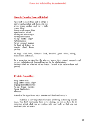 Fitness And Body Building Secrets Revealed
42
Muscle Density Broccoli Salad
½ pound cooked steak, cut in strips 1
cup broccoli, cooked and chopped 1 cup
green beans, cooked and cut 1 stalk
celery, sliced
½ cup mushrooms, sliced
1 green onion, sliced
½ tbsp red wine vinegar
½ tbsp lemon juice
¼ cup nonfat yogurt
½ tsp mustard
¼ tsp ground pepper
½ head of lettuce ½
tomato, sliced Fresh
parsley
In large salad bowl, combine steak, broccoli, green beans, celery,
mushrooms, and onion.
In a screw-top jar, combine the vinegar, lemon juice, yogurt, mustard, and
pepper, and shake until thoroughly mixed for the salad dressing.
Arrange salad on a bed of lettuce leaves. Garnish with tomato slices and
parsley
Protein Smoothie
1 cup fat free milk
1 cup fat free vanilla yogurt
1/3 cup frozen blueberries
¼ cup frozen cherries
½ cup Egg Beaters
1 Banana
Toss all of the ingredients into a blender and blend until smooth.
Nutrition is very important when you are trying to build up muscle
mass. You don’t necessarily have to be dieting, but you do have to be
conscious about what you are putting into your body so that you can
maximize your workouts.
 