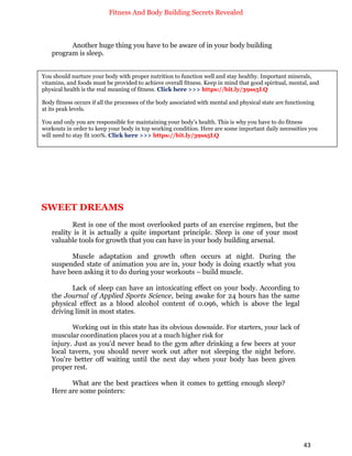 Fitness And Body Building Secrets Revealed
43
Another huge thing you have to be aware of in your body building
program is sleep.
SWEET DREAMS
Rest is one of the most overlooked parts of an exercise regimen, but the
reality is it is actually a quite important principle. Sleep is one of your most
valuable tools for growth that you can have in your body building arsenal.
Muscle adaptation and growth often occurs at night. During the
suspended state of animation you are in, your body is doing exactly what you
have been asking it to do during your workouts – build muscle.
Lack of sleep can have an intoxicating effect on your body. According to
the Journal of Applied Sports Science, being awake for 24 hours has the same
physical effect as a blood alcohol content of 0.096, which is above the legal
driving limit in most states.
Working out in this state has its obvious downside. For starters, your lack of
muscular coordination places you at a much higher risk for
injury. Just as you'd never head to the gym after drinking a few beers at your
local tavern, you should never work out after not sleeping the night before.
You're better off waiting until the next day when your body has been given
proper rest.
What are the best practices when it comes to getting enough sleep?
Here are some pointers:
You should nurture your body with proper nutrition to function well and stay healthy. Important minerals,
vitamins, and foods must be provided to achieve overall fitness. Keep in mind that good spiritual, mental, and
physical health is the real meaning of fitness. Click here >>> https://bit.ly/39ss5LQ
Body fitness occurs if all the processes of the body associated with mental and physical state are functioning
at its peak levels.
You and only you are responsible for maintaining your body's health. This is why you have to do fitness
workouts in order to keep your body in top working condition. Here are some important daily necessities you
will need to stay fit 100%. Click here >>> https://bit.ly/39ss5LQ
 