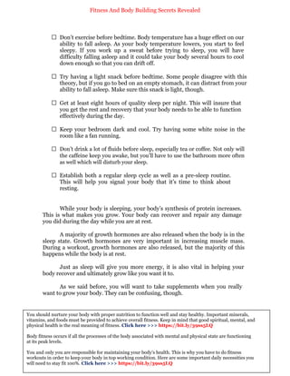 Fitness And Body Building Secrets Revealed
44
 Don’t exercise before bedtime. Body temperature has a huge effect on our
ability to fall asleep. As your body temperature lowers, you start to feel
sleepy. If you work up a sweat before trying to sleep, you will have
difficulty falling asleep and it could take your body several hours to cool
down enough so that you can drift off.
 Try having a light snack before bedtime. Some people disagree with this
theory, but if you go to bed on an empty stomach, it can distract from your
ability to fall asleep. Make sure this snack is light, though.
 Get at least eight hours of quality sleep per night. This will insure that
you get the rest and recovery that your body needs to be able to function
effectively during the day.
 Keep your bedroom dark and cool. Try having some white noise in the
room like a fan running.
 Don’t drink a lot of fluids before sleep, especially tea or coffee. Not only will
the caffeine keep you awake, but you’ll have to use the bathroom more often
as well which will disturb your sleep.
 Establish both a regular sleep cycle as well as a pre-sleep routine.
This will help you signal your body that it’s time to think about
resting.
While your body is sleeping, your body’s synthesis of protein increases.
This is what makes you grow. Your body can recover and repair any damage
you did during the day while you are at rest.
A majority of growth hormones are also released when the body is in the
sleep state. Growth hormones are very important in increasing muscle mass.
During a workout, growth hormones are also released, but the majority of this
happens while the body is at rest.
Just as sleep will give you more energy, it is also vital in helping your
body recover and ultimately grow like you want it to.
As we said before, you will want to take supplements when you really
want to grow your body. They can be confusing, though.
You should nurture your body with proper nutrition to function well and stay healthy. Important minerals,
vitamins, and foods must be provided to achieve overall fitness. Keep in mind that good spiritual, mental, and
physical health is the real meaning of fitness. Click here >>> https://bit.ly/39ss5LQ
Body fitness occurs if all the processes of the body associated with mental and physical state are functioning
at its peak levels.
You and only you are responsible for maintaining your body's health. This is why you have to do fitness
workouts in order to keep your body in top working condition. Here are some important daily necessities you
will need to stay fit 100%. Click here >>> https://bit.ly/39ss5LQ
 
