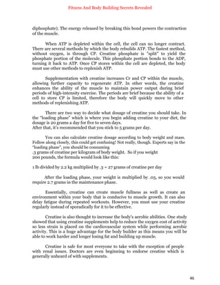 Fitness And Body Building Secrets Revealed
46
diphosphate). The energy released by breaking this bond powers the contraction
of the muscle.
When ATP is depleted within the cell, the cell can no longer contract.
There are several methods by which the body rebuilds ATP. The fastest method,
without oxygen, is through CP. Creatine phosphate is "split" to yield the
phosphate portion of the molecule. This phosphate portion bonds to the ADP,
turning it back to ATP. Once CP stores within the cell are depleted, the body
must use other methods to replenish ATP.
Supplementation with creatine increases Cr and CP within the muscle,
allowing further capacity to regenerate ATP. In other words, the creatine
enhances the ability of the muscle to maintain power output during brief
periods of high-intensity exercise. The periods are brief because the ability of a
cell to store CP is limited, therefore the body will quickly move to other
methods of replenishing ATP.
There are two way to decide what dosage of creatine you should take. In
the “loading phase” which is where you begin adding creatine to your diet, the
dosage is 20 grams a day for five to seven days.
After that, it’s recommended that you stick to 5 grams per day.
You can also calculate creatine dosage according to body weight and mass.
Follow along closely, this could get confusing! Not really, though. Experts say in the
“loading phase”, you should be consuming
.3 grams of creatine per kilogram of body weight. So if you weight
200 pounds, the formula would look like this:
1 lb divided by 2.2 kg multiplied by .3 = 27 grams of creatine per day
After the loading phase, your weight is multiplied by .03, so you would
require 2.7 grams in the maintenance phase.
Essentially, creatine can create muscle fullness as well as create an
environment within your body that is conducive to muscle growth. It can also
delay fatigue during repeated workouts. However, you must use your creatine
regularly instead of sporadically for it to be effective.
Creatine is also thought to increase the body’s aerobic abilities. One study
showed that using creatine supplements help to reduce the oxygen cost of activity
so less strain is placed on the cardiovascular system while performing aerobic
activity. This is a huge advantage for the body builder as this means you will be
able to work harder and longer losing fat and building up muscle.
Creatine is safe for most everyone to take with the exception of people
with renal issues. Doctors are even beginning to endorse creatine which is
generally unheard of with supplements.
 