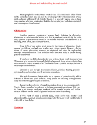 Fitness And Body Building Secrets Revealed
47
Many people like to take their creatine in a shake as it most often comes
in the form of powder. You can mix the creatine powder with some skim or soy
milk and even add some fresh fruit for flavor. It is generally a good idea to have
your creatine after you workout so that the glycogen in your body is replenished
and recovery can be enhanced.
Glutamine
Another popular supplement among body builders is glutamine.
Glutamine is a non-essential amino acid that is produced naturally by the body.
Sixty percent of glutamine is found in the skeletal muscles. The remainder is in
the lung, liver, brain, and stomach tissues.
Over 60% of our amino acids come in the form of glutamine. Under
normal conditions, our body can produce more than enough. However, during
times of stress, glutamine reserves are depleted and must be replenished
through supplementation. This includes stress that the body is under during
periods of exercise.
If you have too little glutamine in your system, it can result in muscle loss.
This amino acid is essential to muscle building because it helps nitrogen in the body
move around to where it needs to be. You have to have a positive nitrogen balance in
order to gain muscle mass.
Creatine is also thought to prevent sickness, promote healing, prevent
sore muscles, and speed up growth hormone production.
The typical American diet provides 3.5 to 7 grams of glutamine daily which
is found in animal and plant proteins. Many people are choosing to supplement
daily due to the long growing list of benefits.
Research shows levels of supplementation from 2 to 40 grams daily.
Two to three grams has been found to help symptoms of queasiness. This two
to three gram dosage used post workout builds protein, repairs and builds
muscle and can induce levels of growth hormone found in the body.
If you want to build a ripped body, you’ll need both creatine and
glutamine alike. Again, it usually comes in powder form, so you’ll want to take it
with milk or in a shake.
Protein
 