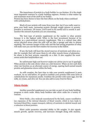 Fitness And Body Building Secrets Revealed
48
The importance of protein to a body builder is a no-brainer. It is the single
most important nutrient in a body building regimen. Protein is what makes up
and maintains most of the stuff in our bodies.
Protein has been shown to have the best effects on the body when combined
with carbohydrates.
Much of your protein will come from your diet, but if you really want to
grow your body mass, increasing protein through weight gainers or protein
powders is necessary. Of course, you’ll need to be careful not to overdo it and
monitor the amount of protein you are consuming.
The best type of protein supplement on the market is whey protein
because it is the highest yield. Whey is the best investment because of its
capacity as a post-workout recovery supplement. This is a critical time after
severe physical stress when the cells will act like a sponge and take in almost
anything. The extreme hunger of the cells and the fast-acting properties of whey
will make sure you use the best window for recovery to the fullest.
If not, the body will hunt the stored reserves of nutrients and when on a
diet for example that will cause them to rob other muscle-tissue of glutamine.
So where is the best protein, especially on a diet. It also supplies the most
amino acids that bodybuilders use.
Its unfortunate high cost however makes me advise you to use it sparingly.
Whey protein is the only choice when on a diet however. When on low-carb diets
whey can function as an alternate source of energy, sparing hard-earned muscle
protein and glutamine stores within the body.
As with creatine, the best time to take your protein supplement is post-
workout. As we said before, it’s good to combine your protein with some form of
carbohydrate for maximum results. Combine the powder with some eggs, low-fat
milk, ice cream, and olive oil. You can also add in some fruit for flavor.
Nitric Oxide
Another powerful supplement you can take as part of your body building
program is nitric oxide. Many body builders take nitric oxide for a variety of
reasons.
Nitric Oxide, a key molecule manufactured by the body, causes vasodilation
[an expansion of the internal diameter of blood vessels], which in turn leads to
increased blood flow, oxygen transport, delivery of nutrients to skeletal muscle and
a reduction in blood pressure.
Nitric oxide promotes extended ability to life weights. It also signals
muscle growth, speeds recovery, and increases strength along with stamina.
 