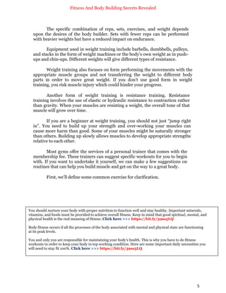 Fitness And Body Building Secrets Revealed
5
The specific combination of reps, sets, exercises, and weight depends
upon the desires of the body builder. Sets with fewer reps can be performed
with heavier weights but have a reduced impact on endurance.
Equipment used in weight training include barbells, dumbbells, pulleys,
and stacks in the form of weight machines or the body’s own weight as in push-
ups and chin-ups. Different weights will give different types of resistance.
Weight training also focuses on form performing the movements with the
appropriate muscle groups and not transferring the weight to different body
parts in order to move great weight. If you don’t use good form in weight
training, you risk muscle injury which could hinder your progress.
Another form of weight training is resistance training. Resistance
training involves the use of elastic or hydraulic resistance to contraction rather
than gravity. When your muscles are resisting a weight, the overall tone of that
muscle will grow over time.
If you are a beginner at weight training, you should not just “jump right
in”. You need to build up your strength and over-working your muscles can
cause more harm than good. Some of your muscles might be naturally stronger
than others. Building up slowly allows muscles to develop appropriate strengths
relative to each other.
Most gyms offer the services of a personal trainer that comes with the
membership fee. These trainers can suggest specific workouts for you to begin
with. If you want to undertake it yourself, we can make a few suggestions on
routines that can help you build muscle and get on the way to a great body.
First, we’ll define some common exercise for clarification.
You should nurture your body with proper nutrition to function well and stay healthy. Important minerals,
vitamins, and foods must be provided to achieve overall fitness. Keep in mind that good spiritual, mental, and
physical health is the real meaning of fitness. Click here >>> https://bit.ly/39ss5LQ
Body fitness occurs if all the processes of the body associated with mental and physical state are functioning
at its peak levels.
You and only you are responsible for maintaining your body's health. This is why you have to do fitness
workouts in order to keep your body in top working condition. Here are some important daily necessities you
will need to stay fit 100%. Click here >>> https://bit.ly/39ss5LQ
 