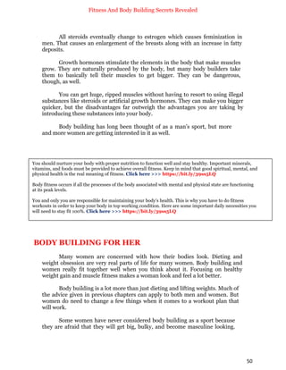 Fitness And Body Building Secrets Revealed
50
All steroids eventually change to estrogen which causes feminization in
men. That causes an enlargement of the breasts along with an increase in fatty
deposits.
Growth hormones stimulate the elements in the body that make muscles
grow. They are naturally produced by the body, but many body builders take
them to basically tell their muscles to get bigger. They can be dangerous,
though, as well.
You can get huge, ripped muscles without having to resort to using illegal
substances like steroids or artificial growth hormones. They can make you bigger
quicker, but the disadvantages far outweigh the advantages you are taking by
introducing these substances into your body.
Body building has long been thought of as a man’s sport, but more
and more women are getting interested in it as well.
BODY BUILDING FOR HER
Many women are concerned with how their bodies look. Dieting and
weight obsession are very real parts of life for many women. Body building and
women really fit together well when you think about it. Focusing on healthy
weight gain and muscle fitness makes a woman look and feel a lot better.
Body building is a lot more than just dieting and lifting weights. Much of
the advice given in previous chapters can apply to both men and women. But
women do need to change a few things when it comes to a workout plan that
will work.
Some women have never considered body building as a sport because
they are afraid that they will get big, bulky, and become masculine looking.
You should nurture your body with proper nutrition to function well and stay healthy. Important minerals,
vitamins, and foods must be provided to achieve overall fitness. Keep in mind that good spiritual, mental, and
physical health is the real meaning of fitness. Click here >>> https://bit.ly/39ss5LQ
Body fitness occurs if all the processes of the body associated with mental and physical state are functioning
at its peak levels.
You and only you are responsible for maintaining your body's health. This is why you have to do fitness
workouts in order to keep your body in top working condition. Here are some important daily necessities you
will need to stay fit 100%. Click here >>> https://bit.ly/39ss5LQ
 