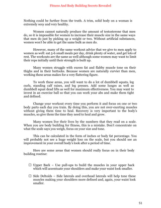 Fitness And Body Building Secrets Revealed
51
Nothing could be further from the truth. A trim, solid body on a woman is
extremely sexy and very healthy.
Women cannot naturally produce the amount of testosterone that men
do, so it is impossible for women to increase their muscle size in the same ways
that men do just by picking up a weight or two. Without artificial substances,
women won’t be able to get the same bulk as men do.
However, many of the same workout advice that we give to men apply to
women as well: eat 5-6 small meals per day, drink plenty of water, and get lots of
rest. The workouts are the same as well although some women may want to limit
their reps initially until their strength is built up.
Many women struggle with excess fat and flabby muscle tone on their
thighs and in their buttocks. Because women are naturally curvier than men,
working these areas makes for a very flattering figure.
To work these areas, you will want to do a lot of dumbbell squats, leg
curls, standing calf raises, and leg presses. Add some lunges as well as
dumbbell squat dead lifts as well for maximum effectiveness. You may want to
invest in an exercise ball so that you can work your abs and make them tight
and defined.
Change your workout every time you perform it and focus on one or two
body parts each day you train. By doing this, you are not over-exerting muscles
without giving them time to heal. Recovery is very important to the body’s
muscles, so give them the time they need to heal and grow.
Many women live their lives by the numbers that they read on a scale.
When you are body building for fitness, this is a mistake. Don’t concentrate on
what the scale says you weigh, focus on your size and tone.
This can be calculated in the form of inches or body fat percentage. You
will probably not see a huge weight loss on the scale, but you should see an
improvement in your overall body’s look after a period of time.
Here are some areas that women should really focus on in their body
building routine:
 Upper Back – Use pull-ups to build the muscles in your upper back
which will accentuate your shoulders and make your waist look smaller.
 Side Deltoids – Side laterals and overhead laterals will help tone these
muscles making your shoulders more defined and, again, your waist look
smaller.
 