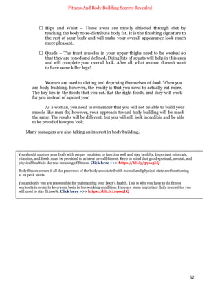 Fitness And Body Building Secrets Revealed
52
 Hips and Waist – These areas are mostly chiseled through diet by
teaching the body to re-distribute body fat. It is the finishing signature to
the rest of your body and will make your overall appearance look much
more pleasant.
 Quads – The front muscles in your upper thighs need to be worked so
that they are toned and defined. Doing lots of squats will help in this area
and will complete your overall look. After all, what woman doesn’t want
to have some killer legs!
Women are used to dieting and depriving themselves of food. When you
are body building, however, the reality is that you need to actually eat more.
The key lies in the foods that you eat. Eat the right foods, and they will work
for you instead of against you!
As a woman, you need to remember that you will not be able to build your
muscle like men do; however, your approach toward body building will be much
the same. The results will be different, but you will still look incredible and be able
to be proud of how you look.
Many teenagers are also taking an interest in body building.
You should nurture your body with proper nutrition to function well and stay healthy. Important minerals,
vitamins, and foods must be provided to achieve overall fitness. Keep in mind that good spiritual, mental, and
physical health is the real meaning of fitness. Click here >>> https://bit.ly/39ss5LQ
Body fitness occurs if all the processes of the body associated with mental and physical state are functioning
at its peak levels.
You and only you are responsible for maintaining your body's health. This is why you have to do fitness
workouts in order to keep your body in top working condition. Here are some important daily necessities you
will need to stay fit 100%. Click here >>> https://bit.ly/39ss5LQ
 