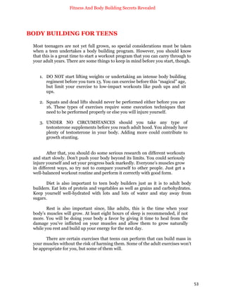 Fitness And Body Building Secrets Revealed
53
BODY BUILDING FOR TEENS
Most teenagers are not yet full grown, so special considerations must be taken
when a teen undertakes a body building program. However, you should know
that this is a great time to start a workout program that you can carry through to
your adult years. There are some things to keep in mind before you start, though.
1. DO NOT start lifting weights or undertaking an intense body building
regiment before you turn 13. You can exercise before this “magical” age,
but limit your exercise to low-impact workouts like push ups and sit
ups.
2. Squats and dead lifts should never be performed either before you are
16. These types of exercises require some execution techniques that
need to be performed properly or else you will injure yourself.
3. UNDER NO CIRCUMSTANCES should you take any type of
testosterone supplements before you reach adult hood. You already have
plenty of testosterone in your body. Adding more could contribute to
growth stunting.
After that, you should do some serious research on different workouts
and start slowly. Don’t push your body beyond its limits. You could seriously
injure yourself and set your progress back markedly. Everyone’s muscles grow
in different ways, so try not to compare yourself to other people. Just get a
well-balanced workout routine and perform it correctly with good form.
Diet is also important to teen body builders just as it is to adult body
builders. Eat lots of protein and vegetables as well as grains and carbohydrates.
Keep yourself well-hydrated with lots and lots of water and stay away from
sugars.
Rest is also important since, like adults, this is the time when your
body’s muscles will grow. At least eight hours of sleep is recommended, if not
more. You will be doing your body a favor by giving it time to heal from the
damage you’ve inflicted on your muscles and allow them to grow naturally
while you rest and build up your energy for the next day.
There are certain exercises that teens can perform that can build mass in
your muscles without the risk of harming them. Some of the adult exercises won’t
be appropriate for you, but some of them will.
 