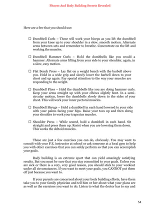 Fitness And Body Building Secrets Revealed
54
Here are a few that you should use:
 Dumbbell Curls – These will work your biceps as you lift the dumbbell
from your knee up to your shoulder in a slow, smooth motion. Alternate
arms between sets and remember to breathe. Concentrate on the lift and
working the muscles.
 Dumbbell Hammer Curls – Hold the dumbbells like you would a
hammer. Alternate arms lifting from your side to your shoulder, again, in
a slow, easy motion.
 Flat Bench Press – Lay flat on a weight bench with the barbell above
you. Hold in a wide grip and slowly lower the barbell down to your
chest and up again. Pay special attention to the way your muscles are
responding to the weight.
 Dumbbell Flyes – Hold the dumbbells like you are doing hammer curls.
Keep your arms straight up with your elbows slightly bent. In a semi-
circular motion, lower the dumbbells slowly down to the sides of your
chest. This will work your inner pectoral muscles.
 Dumbbell Shrugs – Hold a dumbbell in each hand lowered to your side
with your palms facing your hips. Raise your toes up and then shrug
your shoulder to work your trapezius muscles.
 Shoulder Press – While seated, hold a dumbbell in each hand. Sit
straight and press them up. Resist when you are lowering them down.
This works the deltoid muscles.
These are just a few exercises you can do, obviously. You may want to
consult with your P.E. instructor at school or ask someone at a local gym to help
you with other exercises that you can safely perform so that you can accomplish
your goals.
Body building is an extreme sport that can yield amazingly satisfying
results. But you must be sure that you stay committed to your goals. Unless you
are sick or there is a very, very good reason, you should stick to your workout
under all circumstances. If you want to meet your goals, you CANNOT put them
off just because you want to.
If your parents are concerned about your body building efforts, have them
take you to your family physician and tell him or her about what your plans are
as well as the exercises you want to do. Listen to what the doctor has to say and
 
