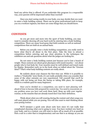Fitness And Body Building Secrets Revealed
55
heed any advice that is offered. If you undertake this program in a responsible
way, your parents will be impressed rather than worried!
Once you start seeing results in your body, you may decide that you want
to enter a body building contest. These can be great motivational tools to keep
you on a workout regimen, but there are some things that you should know.
CONTESTS
As you get more and more into the sport of body building, you may
want to consider showing off your hard work by entering into a body building
competition. There are many local gyms that hold contests as well as national
competitions that are held on an annual basis.
Before you actually enter a body building competition, you really need to
know what they’re all about in the first place. Take the time to attend a
competition before entering and pay close attention to the techniques the
exhibitors use and ask questions about what the judges are looking for.
Do not enter a body building contest just because you’ve lost a bunch of
weight. These contests are about great physiques with toned muscles – not about
people who’ve lost body fat. Your muscles must be well-defined and toned ready
for display. Remember early on in the book when we talked about the “Grecian
Ideal”? That’s what body building contests are really about.
Be realistic about your chances the first time out. While it is possible to
realize a “Cinderella” story finish, it’s not really probable when you consider that
some of the other entrants are very experienced. Tell yourself that you’ll be
happy with not being cut from the lineup or taking fifth place, for example,
which is a realistic goal for many beginners.
Once you’ve decided on a competition, you need to start planning well
ahead of time to become fully prepared for contest day. You need to concentrate on
any problem areas you have and work them hard. Keep up with your regular
routine, so the muscles that are already toned don’t lose their definition.
Think about what you will wearing during the contest and what songs you
will want played while you are posing. You will also want to start thinking about
your posing routine.
We’ll interject a quick note about suits here since it’s not really that
complicated choosing what you’re going to wear. You have worked very hard on
your body, and in a contest, you will want to show off as much of it as possible.
Pick a suit in a color that is complementary and one that is as skimpy as you are
 