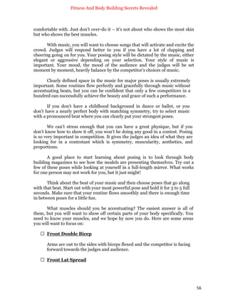 Fitness And Body Building Secrets Revealed
56
comfortable with. Just don’t over-do it – it’s not about who shows the most skin
but who shows the best muscles.
With music, you will want to choose songs that will activate and excite the
crowd. Judges will respond better to you if you have a lot of clapping and
cheering going on for you. Your posing style will be dictated by the music, either
elegant or aggressive depending on your selection. Your style of music is
important. Your mood, the mood of the audience and the judges will be set
moment by moment, heavily balance by the competitor's choices of music.
Clearly defined space in the music for major poses is usually extremely
important. Some routines flow perfectly and gracefully through music without
accentuating beats, but you can be confident that only a few competitors in a
hundred can successfully achieve the beauty and grace of such a performance.
If you don't have a childhood background in dance or ballet, or you
don't have a nearly perfect body with matching symmetry, try to select music
with a pronounced beat where you can clearly put your strongest poses.
We can’t stress enough that you can have a great physique, but if you
don’t know how to show it off, you won’t be doing any good in a contest. Posing
is so very important in competition. It gives the judges an idea of what they are
looking for in a contestant which is symmetry, muscularity, aesthetics, and
proportions.
A good place to start learning about posing is to look through body
building magazines to see how the models are presenting themselves. Try out a
few of these poses while looking at yourself in a full-length mirror. What works
for one person may not work for you, but it just might!
Think about the beat of your music and then choose poses that go along
with that beat. Start out with your most powerful pose and hold it for 3 to 5 full
seconds. Make sure that your routine flows smoothly and there is enough time
in between poses for a little fun.
What muscles should you be accentuating? The easiest answer is all of
them, but you will want to show off certain parts of your body specifically. You
need to know your muscles, and we hope by now you do. Here are some areas
you will want to focus on:
 Front Double Bicep
Arms are out to the sides with biceps flexed and the competitor is facing
forward towards the judges and audience.
 Front Lat Spread
 