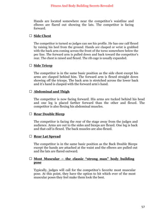 Fitness And Body Building Secrets Revealed
57
Hands are located somewhere near the competitor’s waistline and
elbows are flared out showing the lats. The competitor is facing
forward.
 Side Chest
The competitor is turned so judges can see his profile. He has one calf flexed
by raising his heel from the ground. Hands are clasped or wrist is grabbed
with the back arm coming across the front of the torso somewhere below the
pec line. The forward arm is pulled down and back toward the competitor’s
rear. The chest is raised and flexed. The rib cage is usually expanded.
 Side Tricep
The competitor is in the same basic position as the side chest except his
arms are clasped behind him. The forward arm is flexed straight down
showing off the triceps. The back arm is stretched across the lower back
and it’s hand is clasped with the forward arm’s hand.
 Abdominal and Thigh
The competitor is now facing forward. His arms are tucked behind his head
and one leg is placed farther forward than the other and flexed. The
competitor is also flexing his abdominal muscles.
 Rear Double Bicep
The competitor is facing the rear of the stage away from the judges and
audience. Arms are out to the sides and biceps are flexed. One leg is back
and that calf is flexed. The back muscles are also flexed.
 Rear Lat Spread
The competitor is in the same basic position as the Back Double Biceps
except the hands are attached at the waist and the elbows are pulled out
and the lats are flared outward.
 Most Muscular – the classic “strong man” body building
pose
Typically, judges will call for the competitor’s favorite most muscular
pose. At this point, they have the option to hit which ever of the most
muscular poses they feel make them look the best.
 