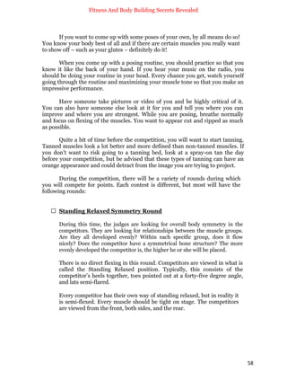 Fitness And Body Building Secrets Revealed
58
If you want to come up with some poses of your own, by all means do so!
You know your body best of all and if there are certain muscles you really want
to show off – such as your glutes – definitely do it!
When you come up with a posing routine, you should practice so that you
know it like the back of your hand. If you hear your music on the radio, you
should be doing your routine in your head. Every chance you get, watch yourself
going through the routine and maximizing your muscle tone so that you make an
impressive performance.
Have someone take pictures or video of you and be highly critical of it.
You can also have someone else look at it for you and tell you where you can
improve and where you are strongest. While you are posing, breathe normally
and focus on flexing of the muscles. You want to appear cut and ripped as much
as possible.
Quite a bit of time before the competition, you will want to start tanning.
Tanned muscles look a lot better and more defined than non-tanned muscles. If
you don’t want to risk going to a tanning bed, look at a spray-on tan the day
before your competition, but be advised that these types of tanning can have an
orange appearance and could detract from the image you are trying to project.
During the competition, there will be a variety of rounds during which
you will compete for points. Each contest is different, but most will have the
following rounds:
 Standing Relaxed Symmetry Round
During this time, the judges are looking for overall body symmetry in the
competitors. They are looking for relationships between the muscle groups.
Are they all developed evenly? Within each specific group, does it flow
nicely? Does the competitor have a symmetrical bone structure? The more
evenly developed the competitor is, the higher he or she will be placed.
There is no direct flexing in this round. Competitors are viewed in what is
called the Standing Relaxed position. Typically, this consists of the
competitor’s heels together, toes pointed out at a forty-five degree angle,
and lats semi-flared.
Every competitor has their own way of standing relaxed, but in reality it
is semi-flexed. Every muscle should be tight on stage. The competitors
are viewed from the front, both sides, and the rear.
 