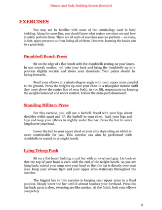 Fitness And Body Building Secrets Revealed
6
EXERCISES
You may not be familiar with some of the terminology used in body
building. Along the same line, you should know what certain exercises are and how
to safely perform them. There are all sorts of exercises you can perform – so many,
in fact, space prevents us from listing all of them. However, learning the basics can
be a great help.
Dumbbell Bench Press
Sit on the edge of a flat bench with the dumbbells resting on your knees.
In one smooth motion, roll onto your back and bring the dumbbells up to a
position slightly outside and above your shoulders. Your palms should be
facing forwards.
Bend your elbows at a ninety-degree angle with your upper arms parallel
to the ground. Press the weights up over your chest in a triangular motion until
they meet above the center line of your body. As you lift, concentrate on keeping
the weights balanced and under control. Follow the same path downward.
Standing Military Press
For this exercise, you will use a barbell. Stand with your legs about
shoulder width apart and lift the barbell to your chest. Lock your legs and
hips and keep your elbows in slightly under the bar. Press the bar to arm’s
length over your head.
Lower the bell to your upper chest or your chin depending on which is
more comfortable for you. This exercise can also be performed with
dumbbells or seated on a weight bench.
Lying Tricep Push
Sit on a flat bench holding a curl bar with an overhand grip. Lie back so
that the top of your head is even with the end of the weight bench. As you are
lying back, extend your arms over your head so that the bar is directly over your
eyes. Keep your elbows tight and your upper arms stationary throughout the
exercise.
The biggest key to this exercise is keeping your upper arms in a fixed
position. Slowly lower the bar until it almost touches your forehead. Press the
bar back up in a slow, sweeping arc-like motion. At the finish, lock your elbows
completely.
 