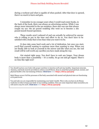 Fitness And Body Building Secrets Revealed
62
during a workout and what is capable of when pushed. After that door is opened,
there’s so much to learn and gain.
I remember in my younger years when I would read comic books, in
the back of the book, there was always an advertising section. While I was
always more interested in the sea monkeys, there also was one that always
caught my eye: the 90 pound weakling who went on to become a 160
pound muscle bound specimen.
These results aren’t unheard of and can actually be achieved by anyone
who is willing to put in the time and effort to do so. You don’t have to be
satisfied with a body that is less than what you want it to be.
It does take some hard work and a lot of dedication, but once you start,
you’ll find yourself wanting to continue more than wanting to stop. When you
are finally able to look at yourself in the mirror and like what you see, the end
result will be well worth any sacrifice you have made along the way.
Get started right away. You don’t have to wait any longer. Your dream
body is more than a possibility – it’s a reality. So go out and get ripped. There’s
no time like right now!
You should nurture your body with proper nutrition to function well and stay healthy. Important minerals,
vitamins, and foods must be provided to achieve overall fitness. Keep in mind that good spiritual, mental, and
physical health is the real meaning of fitness. Click here >>> https://bit.ly/39ss5LQ
Body fitness occurs if all the processes of the body associated with mental and physical state are functioning
at its peak levels.
You and only you are responsible for maintaining your body's health. This is why you have to do fitness
workouts in order to keep your body in top working condition. Here are some important daily necessities you
will need to stay fit 100%. Click here >>> https://bit.ly/39ss5LQ
 