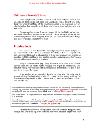 Fitness And Body Building Secrets Revealed
7
Side Lateral Dumbbell Raise
Stand upright with your feet shoulder width apart and your arms at your
side. Hold a dumbbell in each hand with your palms turned toward your body.
Keep your arms straight and lift the weights out and up to the sides until they are
slightly higher than shoulder level. Then slowly lower them back down to your
side again.
Keep your palms turned downward as you lift the dumbbells so that your
shoulders rather than your biceps do the work. Make sure you are lifting the
dumbbells up rather than swinging them up. Don’t lean forward while doing
this either or you risk injury to your back.
Preacher Curls
This exercise is best done with a special preacher curl bench, but you can
do this without it with a little modification. Sit at the end of the weight bench,
and place something such as a firm pillow or a few pillows under your armpits on
your lap. Hold the curl bar in your hands with palms facing upward. Don’t hunch
over the pillow, sit as straight as you can.
Using a shoulder width grip, grasp the bar in both hands. Curl the bar
upward in an arc. Be careful not to swing or rock to get the bar moving. You
need to be using your muscles to lift the weight, not momentum. The goal of this
exercise is to work the biceps.
Bring the bar up to your chin keeping in mind that the resistance is
greatest during the beginning of the lift. Lower the bar slowly working the
muscle on the way down as well. You can also do this with dumbbells or work
one arm at a time.
Seated Dumbbell Curl
Sit at the end of a bench with your feet firmly on the floor. Keep your back
straight and your head up. Start with the dumbbells at arm’s length with your
You should nurture your body with proper nutrition to function well and stay healthy. Important minerals,
vitamins, and foods must be provided to achieve overall fitness. Keep in mind that good spiritual, mental, and
physical health is the real meaning of fitness. Click here >>> https://bit.ly/39ss5LQ
Body fitness occurs if all the processes of the body associated with mental and physical state are functioning
at its peak levels.
You and only you are responsible for maintaining your body's health. This is why you have to do fitness
workouts in order to keep your body in top working condition. Here are some important daily necessities you
will need to stay fit 100%. Click here >>> https://bit.ly/39ss5LQ
 