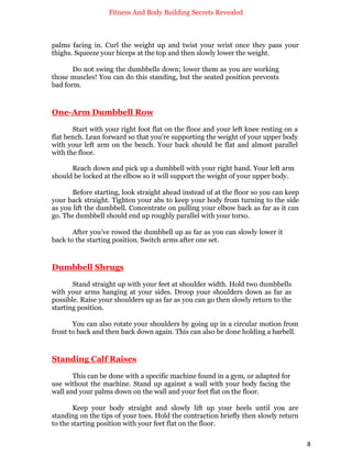 Fitness And Body Building Secrets Revealed
8
palms facing in. Curl the weight up and twist your wrist once they pass your
thighs. Squeeze your biceps at the top and then slowly lower the weight.
Do not swing the dumbbells down; lower them as you are working
those muscles! You can do this standing, but the seated position prevents
bad form.
One-Arm Dumbbell Row
Start with your right foot flat on the floor and your left knee resting on a
flat bench. Lean forward so that you’re supporting the weight of your upper body
with your left arm on the bench. Your back should be flat and almost parallel
with the floor.
Reach down and pick up a dumbbell with your right hand. Your left arm
should be locked at the elbow so it will support the weight of your upper body.
Before starting, look straight ahead instead of at the floor so you can keep
your back straight. Tighten your abs to keep your body from turning to the side
as you lift the dumbbell. Concentrate on pulling your elbow back as far as it can
go. The dumbbell should end up roughly parallel with your torso.
After you’ve rowed the dumbbell up as far as you can slowly lower it
back to the starting position. Switch arms after one set.
Dumbbell Shrugs
Stand straight up with your feet at shoulder width. Hold two dumbbells
with your arms hanging at your sides. Droop your shoulders down as far as
possible. Raise your shoulders up as far as you can go then slowly return to the
starting position.
You can also rotate your shoulders by going up in a circular motion from
front to back and then back down again. This can also be done holding a barbell.
Standing Calf Raises
This can be done with a specific machine found in a gym, or adapted for
use without the machine. Stand up against a wall with your body facing the
wall and your palms down on the wall and your feet flat on the floor.
Keep your body straight and slowly lift up your heels until you are
standing on the tips of your toes. Hold the contraction briefly then slowly return
to the starting position with your feet flat on the floor.
 