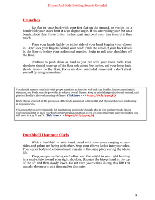 Fitness And Body Building Secrets Revealed
9
Crunches
Lie flat on your back with your feet flat on the ground, or resting on a
bench with your knees bent at a 90 degree angle. If you are resting your feet on a
bench, place them three to four inches apart and point your toes inward so they
touch.
Place your hands lightly on either side of your head keeping your elbows
in. Don't lock your fingers behind your head! Push the small of your back down
in the floor to isolate your abdominal muscles. Begin to roll your shoulders off
the floor.
Continue to push down as hard as you can with your lower back. Your
shoulders should come up off the floor only about four inches, and your lower back
should remain on the floor. Focus on slow, controlled movement - don't cheat
yourself by using momentum!
Dumbbell Hammer Curls
With a dumbbell in each hand, stand with your arms hanging at your
sides, and palms are facing each other. Keep your elbows locked into your sides.
Your upper body and elbows should remain in the same place during the whole
lift.
Keep your palms facing each other, curl the weight in your right hand up
in a semi-circle toward your right shoulder. Squeeze the biceps hard at the top
of the lift and then slowly lower. Do not turn your wrists during this lift! You
can also do one arm at a time and/or alternate.
You should nurture your body with proper nutrition to function well and stay healthy. Important minerals,
vitamins, and foods must be provided to achieve overall fitness. Keep in mind that good spiritual, mental, and
physical health is the real meaning of fitness. Click here >>> https://bit.ly/39ss5LQ
Body fitness occurs if all the processes of the body associated with mental and physical state are functioning
at its peak levels.
You and only you are responsible for maintaining your body's health. This is why you have to do fitness
workouts in order to keep your body in top working condition. Here are some important daily necessities you
will need to stay fit 100%. Click here >>> https://bit.ly/39ss5LQ
 