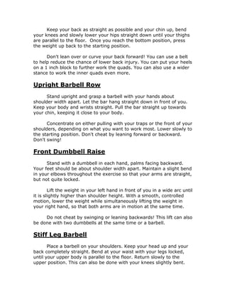 Keep your back as straight as possible and your chin up, bend
your knees and slowly lower your hips straight down until your thighs
are parallel to the floor. Once you reach the bottom position, press
the weight up back to the starting position.
Don't lean over or curve your back forward! You can use a belt
to help reduce the chance of lower back injury. You can put your heels
on a 1 inch block to further work the quads. You can also use a wider
stance to work the inner quads even more.
Upright Barbell Row
Stand upright and grasp a barbell with your hands about
shoulder width apart. Let the bar hang straight down in front of you.
Keep your body and wrists straight. Pull the bar straight up towards
your chin, keeping it close to your body.
Concentrate on either pulling with your traps or the front of your
shoulders, depending on what you want to work most. Lower slowly to
the starting position. Don't cheat by leaning forward or backward.
Don't swing!
Front Dumbbell Raise
Stand with a dumbbell in each hand, palms facing backward.
Your feet should be about shoulder width apart. Maintain a slight bend
in your elbows throughout the exercise so that your arms are straight,
but not quite locked.
Lift the weight in your left hand in front of you in a wide arc until
it is slightly higher than shoulder height. With a smooth, controlled
motion, lower the weight while simultaneously lifting the weight in
your right hand, so that both arms are in motion at the same time.
Do not cheat by swinging or leaning backwards! This lift can also
be done with two dumbbells at the same time or a barbell.
Stiff Leg Barbell
Place a barbell on your shoulders. Keep your head up and your
back completely straight. Bend at your waist with your legs locked,
until your upper body is parallel to the floor. Return slowly to the
upper position. This can also be done with your knees slightly bent.
 