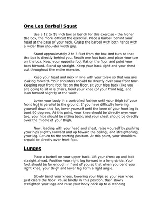 One Leg Barbell Squat
Use a 12 to 18 inch box or bench for this exercise - the higher
the box, the more difficult the exercise. Place a barbell behind your
head at the base of your neck. Grasp the barbell with both hands with
a wider than shoulder width grip.
Stand approximately 2 to 3 feet from the box and turn so that
the box is directly behind you. Reach one foot back and place your toe
on the box. Keep your opposite foot flat on the floor and point your
toes forward. Stand up straight. Keep your back tight and your chest
out throughout the entire exercise.
Keep your head and neck in line with your torso so that you are
looking forward. Your shoulders should be directly over your front foot.
Keeping your front foot flat on the floor, sit your hips back (like you
are going to sit in a chair), bend your knee (of your front leg), and
lean forward slightly at the waist.
Lower your body in a controlled fashion until your thigh (of your
front leg) is parallel to the ground. If you have difficulty lowering
yourself down this far, lower yourself until the knee of your front leg is
bent 90 degrees. At this point, your knee should be directly over your
toe, your hips should be sitting back, and your chest should be directly
over the middle of your thigh.
Now, leading with your head and chest, raise yourself by pushing
your hips slightly forward and up toward the ceiling, and straightening
your leg. Return to the starting position. At this point, your shoulders
should be directly over front foot.
Lunges
Place a barbell on your upper back. Lift your chest up and look
straight ahead. Position your right leg forward in a long stride. Your
foot should be far enough in front of you so that when you bend your
right knee, your thigh and lower leg form a right angle.
Slowly bend your knees, lowering your hips so your rear knee
just clears the floor. Pause briefly in this position, then slowly
straighten your legs and raise your body back up to a standing
 