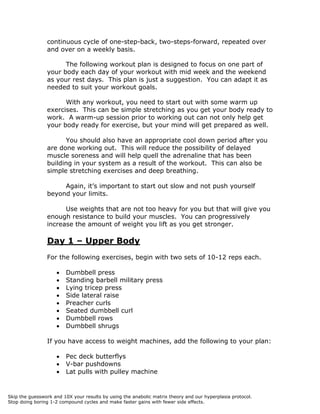 continuous cycle of one-step-back, two-steps-forward, repeated over
and over on a weekly basis.
The following workout plan is designed to focus on one part of
your body each day of your workout with mid week and the weekend
as your rest days. This plan is just a suggestion. You can adapt it as
needed to suit your workout goals.
With any workout, you need to start out with some warm up
exercises. This can be simple stretching as you get your body ready to
work. A warm-up session prior to working out can not only help get
your body ready for exercise, but your mind will get prepared as well.
You should also have an appropriate cool down period after you
are done working out. This will reduce the possibility of delayed
muscle soreness and will help quell the adrenaline that has been
building in your system as a result of the workout. This can also be
simple stretching exercises and deep breathing.
Again, it’s important to start out slow and not push yourself
beyond your limits.
Use weights that are not too heavy for you but that will give you
enough resistance to build your muscles. You can progressively
increase the amount of weight you lift as you get stronger.
Day 1 – Upper Body
For the following exercises, begin with two sets of 10-12 reps each.
 Dumbbell press
 Standing barbell military press
 Lying tricep press
 Side lateral raise
 Preacher curls
 Seated dumbbell curl
 Dumbbell rows
 Dumbbell shrugs
If you have access to weight machines, add the following to your plan:
 Pec deck butterflys
 V-bar pushdowns
 Lat pulls with pulley machine
Skip the guesswork and 10X your results by using the anabolic matrix theory and our hyperplasia protocol.
Stop doing boring 1-2 compound cycles and make faster gains with fewer side effects.
 