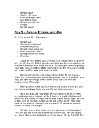  Barbell squat
 Seated calf raise
 Front dumbbell raise
 Side lateral raise
 Upright barbell row
 Lunges
 Barbell squats
Day 3 – Biceps, Triceps, and Abs
Do three sets of 12-15 reps each
 Barbell curl
 Incline dumbbell curl
 Lying triceps press
 Barbell tricep extension
 Front dumbbell raise
 Dumbbell hammer curls
 Crunches
About an hour before your workout, you should eat some protein
and carbohydrates. This is to make sure that you have enough energy
to make it through your entire workout. By doing this, you are putting
your body into an anabolic state that will provide the necessary energy
and power to effectively work your muscles.
During training, there is increased blood flow to the muscles.
When you consume protein and carbohydrates prior to a workout, your
body can take advantage of that extra blood flow and work the
muscles more efficiently.
Many people opt for a protein shake and a bowl of rice, but you
can choose whatever foods you want to get what you need.
It’s a good idea to keep track of your workouts and how many
sets and reps you are doing. Write it down in a small notebook and
when you are able to increase the number of sets and/or reps, be sure
to take note of how long it took you to get to that point. Also keep
track of the amount of weight you are able to lift and when you are
able to increase that weight.
It’s also a good idea to do your first set with very little weight.
This is to get the blood flowing through the muscles. On the second
set, add a little weight and do the exercise again. If you find that it’s
 