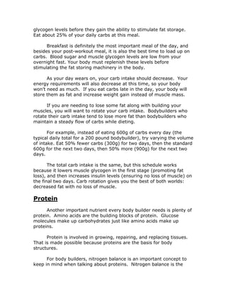 glycogen levels before they gain the ability to stimulate fat storage.
Eat about 25% of your daily carbs at this meal.
Breakfast is definitely the most important meal of the day, and
besides your post-workout meal, it is also the best time to load up on
carbs. Blood sugar and muscle glycogen levels are low from your
overnight fast. Your body must replenish these levels before
stimulating the fat storing machinery in the body.
As your day wears on, your carb intake should decrease. Your
energy requirements will also decrease at this time, so your body
won’t need as much. If you eat carbs late in the day, your body will
store them as fat and increase weight gain instead of muscle mass.
If you are needing to lose some fat along with building your
muscles, you will want to rotate your carb intake. Bodybuilders who
rotate their carb intake tend to lose more fat than bodybuilders who
maintain a steady flow of carbs while dieting.
For example, instead of eating 600g of carbs every day (the
typical daily total for a 200 pound bodybuilder), try varying the volume
of intake. Eat 50% fewer carbs (300g) for two days, then the standard
600g for the next two days, then 50% more (900g) for the next two
days.
The total carb intake is the same, but this schedule works
because it lowers muscle glycogen in the first stage (promoting fat
loss), and then increases insulin levels (ensuring no loss of muscle) on
the final two days. Carb rotation gives you the best of both worlds:
decreased fat with no loss of muscle.
Protein
Another important nutrient every body builder needs is plenty of
protein. Amino acids are the building blocks of protein. Glucose
molecules make up carbohydrates just like amino acids make up
proteins.
Protein is involved in growing, repairing, and replacing tissues.
That is made possible because proteins are the basis for body
structures.
For body builders, nitrogen balance is an important concept to
keep in mind when talking about proteins. Nitrogen balance is the
 