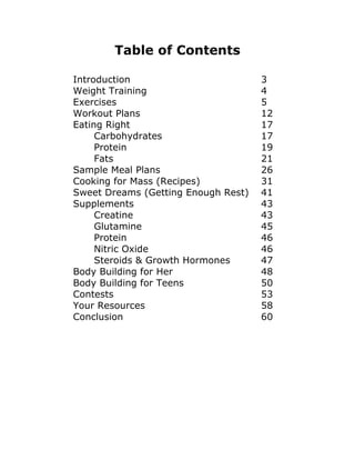 Table of Contents
Introduction 3
Weight Training 4
Exercises 5
Workout Plans 12
Eating Right 17
Carbohydrates 17
Protein 19
Fats 21
Sample Meal Plans 26
Cooking for Mass (Recipes) 31
Sweet Dreams (Getting Enough Rest) 41
Supplements 43
Creatine 43
Glutamine 45
Protein 46
Nitric Oxide 46
Steroids & Growth Hormones 47
Body Building for Her 48
Body Building for Teens 50
Contests 53
Your Resources 58
Conclusion 60
 
