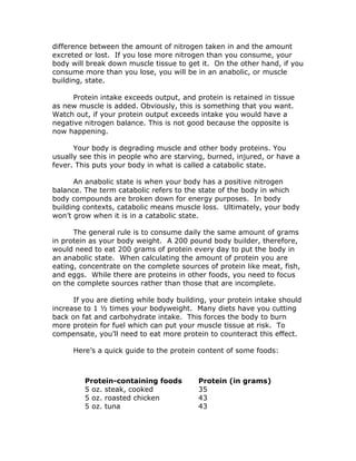 difference between the amount of nitrogen taken in and the amount
excreted or lost. If you lose more nitrogen than you consume, your
body will break down muscle tissue to get it. On the other hand, if you
consume more than you lose, you will be in an anabolic, or muscle
building, state.
Protein intake exceeds output, and protein is retained in tissue
as new muscle is added. Obviously, this is something that you want.
Watch out, if your protein output exceeds intake you would have a
negative nitrogen balance. This is not good because the opposite is
now happening.
Your body is degrading muscle and other body proteins. You
usually see this in people who are starving, burned, injured, or have a
fever. This puts your body in what is called a catabolic state.
An anabolic state is when your body has a positive nitrogen
balance. The term catabolic refers to the state of the body in which
body compounds are broken down for energy purposes. In body
building contexts, catabolic means muscle loss. Ultimately, your body
won’t grow when it is in a catabolic state.
The general rule is to consume daily the same amount of grams
in protein as your body weight. A 200 pound body builder, therefore,
would need to eat 200 grams of protein every day to put the body in
an anabolic state. When calculating the amount of protein you are
eating, concentrate on the complete sources of protein like meat, fish,
and eggs. While there are proteins in other foods, you need to focus
on the complete sources rather than those that are incomplete.
If you are dieting while body building, your protein intake should
increase to 1 ½ times your bodyweight. Many diets have you cutting
back on fat and carbohydrate intake. This forces the body to burn
more protein for fuel which can put your muscle tissue at risk. To
compensate, you’ll need to eat more protein to counteract this effect.
Here’s a quick guide to the protein content of some foods:
Protein-containing foods
5 oz. steak, cooked
5 oz. roasted chicken
5 oz. tuna
Protein (in grams)
35
43
43
 