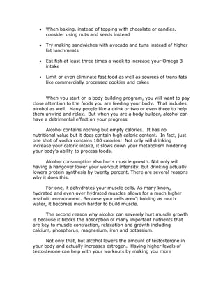  When baking, instead of topping with chocolate or candies,
consider using nuts and seeds instead
 Try making sandwiches with avocado and tuna instead of higher
fat lunchmeats
 Eat fish at least three times a week to increase your Omega 3
intake
 Limit or even eliminate fast food as well as sources of trans fats
like commercially processed cookies and cakes
When you start on a body building program, you will want to pay
close attention to the foods you are feeding your body. That includes
alcohol as well. Many people like a drink or two or even three to help
them unwind and relax. But when you are a body builder, alcohol can
have a detrimental effect on your progress.
Alcohol contains nothing but empty calories. It has no
nutritional value but it does contain high caloric content. In fact, just
one shot of vodka contains 100 calories! Not only will drinking
increase your caloric intake, it slows down your metabolism hindering
your body’s ability to process foods.
Alcohol consumption also hurts muscle growth. Not only will
having a hangover lower your workout intensity, but drinking actually
lowers protein synthesis by twenty percent. There are several reasons
why it does this.
For one, it dehydrates your muscle cells. As many know,
hydrated and even over hydrated muscles allows for a much higher
anabolic environment. Because your cells aren't holding as much
water, it becomes much harder to build muscle.
The second reason why alcohol can severely hurt muscle growth
is because it blocks the absorption of many important nutrients that
are key to muscle contraction, relaxation and growth including
calcium, phosphorus, magnesium, iron and potassium.
Not only that, but alcohol lowers the amount of testosterone in
your body and actually increases estrogen. Having higher levels of
testosterone can help with your workouts by making you more
 