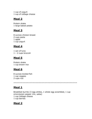 1 cup of yogurt
1 cup of cottage cheese
Meal 2
Protein shake
1 large baked potato
Meal 3
8 ounces chicken breast
2 cups pasta
1 apple
1 cup yogurt
Meal 4
1 can of tuna
1 – 2 cups broccoli
Meal 5
Protein shake
1 cup brown rice
Meal 6
8 ounces broiled fish
1 cup veggies
2 cups rice
~~~~~~~~~~~~~~~~~~~~~~~~~~~~~~~~~~~~~~~~~~~
Meal 1
Breakfast burrito (3 egg whites, 1 whole egg scrambled, 1 cup
onion/green pepper mix, salsa)
1 cup cottage cheese
1 cup berries
Meal 2
 
