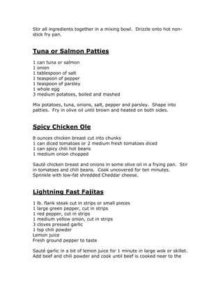 Stir all ingredients together in a mixing bowl. Drizzle onto hot non-
stick fry pan.
Tuna or Salmon Patties
1 can tuna or salmon
1 onion
1 tablespoon of salt
1 teaspoon of pepper
1 teaspoon of parsley
1 whole egg
3 medium potatoes, boiled and mashed
Mix potatoes, tuna, onions, salt, pepper and parsley. Shape into
patties. Fry in olive oil until brown and heated on both sides.
Spicy Chicken Ole
8 ounces chicken breast cut into chunks
1 can diced tomatoes or 2 medium fresh tomatoes diced
1 can spicy chili hot beans
1 medium onion chopped
Sauté chicken breast and onions in some olive oil in a frying pan. Stir
in tomatoes and chili beans. Cook uncovered for ten minutes.
Sprinkle with low-fat shredded Cheddar cheese.
Lightning Fast Fajitas
1 lb. flank steak cut in strips or small pieces
1 large green pepper, cut in strips
1 red pepper, cut in strips
1 medium yellow onion, cut in strips
3 cloves pressed garlic
1 tsp chili powder
Lemon juice
Fresh ground pepper to taste
Sauté garlic in a bit of lemon juice for 1 minute in large wok or skillet.
Add beef and chili powder and cook until beef is cooked near to the
 