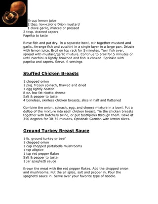 ½ cup lemon juice
2 tbsp. low-calorie Dijon mustard
1 clove garlic, minced or pressed
2 tbsp. drained capers
Paprika to taste
Rinse fish and pat dry. In a separate bowl, stir together mustard and
garlic. Arrange fish and zucchini in a single layer in a large pan. Drizzle
with lemon juice. Broil on top rack for 5 minutes. Turn fish over,
spread with mustard/garlic mixture. Continue to broil for 5 minutes or
until zucchini is lightly browned and fish is cooked. Sprinkle with
paprika and capers. Serve. 6 servings
Stuffed Chicken Breasts
1 chopped onion
1 pkg. frozen spinach, thawed and dried
1 egg lightly beaten
8 oz. low fat ricotta cheese
Salt & pepper to taste
4 boneless, skinless chicken breasts, slice in half and flattened
Combine the onion, spinach, egg, and cheese mixture in a bowl. Put a
dollop of the mixture into each chicken breast. Tie the chicken breasts
together with butchers twine, or put toothpicks through them. Bake at
350 degrees for 30-35 minutes. Optional: Garnish with lemon slices.
Ground Turkey Breast Sauce
1 lb. ground turkey or beef
1 chopped onion
1 cup chopped portabella mushrooms
1 tsp allspice
1 tsp red pepper flakes
Salt & pepper to taste
1 jar spaghetti sauce
Brown the meat with the red pepper flakes. Add the chopped onion
and mushrooms. Put the all spice, salt and pepper in. Pour the
spaghetti sauce in. Serve over your favorite type of noodle.
 