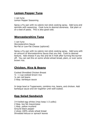 Lemon Pepper Tuna
1 can tuna
Lemon Pepper Seasoning
Spray a fry pan with no calorie non-stick cooking spray. Add tuna and
sprinkle with seasoning. Cook tuna to desired doneness. Eat plain or
on a bed of pasta. This is also good cold.
Worcestershire Tuna
1 can tuna
Worcestershire Sauce
No-Fat or Low-Fat Cheese (optional)
Spray a fry pan with no calorie non-stick cooking spray. Add tuna with
an amount of Worcestershire Sauce that you like. Cook to desired
texture. Add cheese if you like and let it melt after turning the burner
off. You can eat this on some whole-wheat bread, plain, or over some
brown rice.
Chicken, Rice & Beans
Cooked Shredded Chicken Breast
½ - 1 cup cooked brown rice
¼ can red beans
2 tbsp. barbeque sauce
In large bowl or Tupperware, combine rice, beans, and chicken. Add
barbeque sauce and stir together until well-coated.
Egg Salad Sandwich
3-4 boiled egg whites (may keep 1-2 yolks)
2 tbsp. low fat mayonnaise
1 tbsp. yellow mustard
Ground black pepper
2 slices 100% whole wheat bread
Shredded lettuce or spinach leaves
 