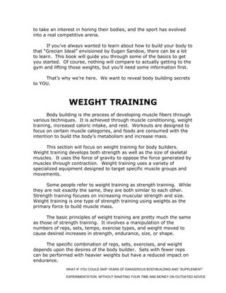 to take an interest in honing their bodies, and the sport has evolved
into a real competitive arena.
If you’ve always wanted to learn about how to build your body to
that “Grecian Ideal” envisioned by Eugen Sandow, there can be a lot
to learn. This book will guide you through some of the basics to get
you started. Of course, nothing will compare to actually getting to the
gym and lifting those weights, but you’ll need some information first.
That’s why we’re here. We want to reveal body building secrets
to YOU.
WEIGHT TRAINING
Body building is the process of developing muscle fibers through
various techniques. It is achieved through muscle conditioning, weight
training, increased caloric intake, and rest. Workouts are designed to
focus on certain muscle categories, and foods are consumed with the
intention to build the body’s metabolism and increase mass.
This section will focus on weight training for body builders.
Weight training develops both strength as well as the size of skeletal
muscles. It uses the force of gravity to oppose the force generated by
muscles through contraction. Weight training uses a variety of
specialized equipment designed to target specific muscle groups and
movements.
Some people refer to weight training as strength training. While
they are not exactly the same, they are both similar to each other.
Strength training focuses on increasing muscular strength and size.
Weight training is one type of strength training using weights as the
primary force to build muscle mass.
The basic principles of weight training are pretty much the same
as those of strength training. It involves a manipulation of the
numbers of reps, sets, tempo, exercise types, and weight moved to
cause desired increases in strength, endurance, size, or shape.
The specific combination of reps, sets, exercises, and weight
depends upon the desires of the body builder. Sets with fewer reps
can be performed with heavier weights but have a reduced impact on
endurance.
WHAT IF YOU COULD SKIP YEARS OF DANGEROUS BODYBUILDING AND “SUPPLEMENT”
EXPERIMENTATION WITHOUT WAISTING YOUR TIME AND MONEY ON OUTDATED ADVICE
 