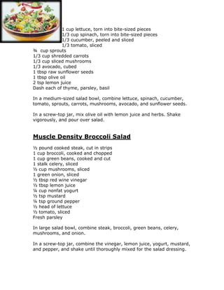 1 cup lettuce, torn into bite-sized pieces
1/3 cup spinach, torn into bite-sized pieces
1/3 cucumber, peeled and sliced
1/3 tomato, sliced
¾ cup sprouts
1/3 cup shredded carrots
1/3 cup sliced mushrooms
1/3 avocado, cubed
1 tbsp raw sunflower seeds
1 tbsp olive oil
2 tsp lemon juice
Dash each of thyme, parsley, basil
In a medium-sized salad bowl, combine lettuce, spinach, cucumber,
tomato, sprouts, carrots, mushrooms, avocado, and sunflower seeds.
In a screw-top jar, mix olive oil with lemon juice and herbs. Shake
vigorously, and pour over salad.
Muscle Density Broccoli Salad
½ pound cooked steak, cut in strips
1 cup broccoli, cooked and chopped
1 cup green beans, cooked and cut
1 stalk celery, sliced
½ cup mushrooms, sliced
1 green onion, sliced
½ tbsp red wine vinegar
½ tbsp lemon juice
¼ cup nonfat yogurt
½ tsp mustard
¼ tsp ground pepper
½ head of lettuce
½ tomato, sliced
Fresh parsley
In large salad bowl, combine steak, broccoli, green beans, celery,
mushrooms, and onion.
In a screw-top jar, combine the vinegar, lemon juice, yogurt, mustard,
and pepper, and shake until thoroughly mixed for the salad dressing.
 