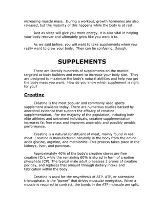 increasing muscle mass. During a workout, growth hormones are also
released, but the majority of this happens while the body is at rest.
Just as sleep will give you more energy, it is also vital in helping
your body recover and ultimately grow like you want it to.
As we said before, you will want to take supplements when you
really want to grow your body. They can be confusing, though.
SUPPLEMENTS
There are literally hundreds of supplements on the market
targeted at body builders and meant to increase your body size. They
are designed to maximize the body’s natural abilities and help you get
the body mass you want. How do you know which supplement is right
for you?
Creatine
Creatine is the most popular and commonly used sports
supplement available today. There are numerous studies backed by
anecdotal evidence that support the efficacy of creatine
supplementation. For the majority of the population, including both
elite athletes and untrained individuals, creatine supplementation
increases fat free mass and improves anaerobic and possibly aerobic
performance.
Creatine is a natural constituent of meat, mainly found in red
meat. Creatine is manufactured naturally in the body from the amino
acids glycine, arginine, and methionine. This process takes place in the
kidneys, liver, and pancreas.
Approximately 40% of the body's creatine stores are free
creatine (Cr), while the remaining 60% is stored in form of creatine
phosphate (CP). The typical male adult processes 2 grams of creatine
per day, and replaces that amount through dietary intake and
fabrication within the body.
Creatine is used for the resynthesis of ATP. ATP, or adenosine
triphosphate, is the "power" that drives muscular energetics. When a
muscle is required to contract, the bonds in the ATP molecule are split,
 