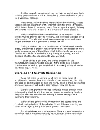Another powerful supplement you can take as part of your body
building program is nitric oxide. Many body builders take nitric oxide
for a variety of reasons.
Nitric Oxide, a key molecule manufactured by the body, causes
vasodilation [an expansion of the internal diameter of blood vessels],
which in turn leads to increased blood flow, oxygen transport, delivery
of nutrients to skeletal muscle and a reduction in blood pressure.
Nitric oxide promotes extended ability to life weights. It also
signals muscle growth, speeds recovery, and increases strength along
with stamina. This element also increases energy levels and some
people even feel that it promotes a better sex life!
During a workout, when a muscle contracts and blood vessels
dilate, Nitric Oxide is present for a brief moment. The release of nitric
oxide creates surges of blood flow, which is the muscle pump we are
familiar with. Unfortunately this pump is only temporary, and will
dissipate shortly after you complete your workout.
It often comes in pill form, and should be taken in the
manufacturer’s recommended dosage. Nitric oxide also comes in
powder form as well, so you can take it in a shake just like with other
powdered supplements.
Steroids and Growth Hormones
We’re not going to spend a lot of time on these types of
supplements because they are certainly not recommended, but they
are used by body builders all over the world. Both of these substances
are highly controversial, and in many places, they are illegal.
Steroids and growth hormones stimulate muscle growth often
quite quickly which is why they are so popular among body builders.
They also enhance performance making a person stronger and
extending their stamina.
Steroid use is generally not condoned in the sports world and
constant testing is done of the athletes to see if they are getting an
unfair advantage by using steroids or growth hormones.
Steroids do have some advantages. They are used in treating a
variety of health problems including AIDS, cancer, and other serious
 