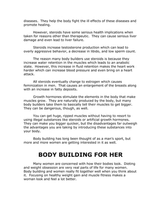 diseases. They help the body fight the ill effects of these diseases and
promote healing.
However, steroids have some serious health implications when
taken for reasons other than therapeutic. They can cause serious liver
damage and even lead to liver failure.
Steroids increase testosterone production which can lead to
overly aggressive behavior, a decrease in libido, and low sperm count.
The reason many body builders use steroids is because they
increase water retention in the muscles which leads to an anabolic
state. However, this increase in fluid retention makes the heart work
harder which can increase blood pressure and even bring on a heart
attack.
All steroids eventually change to estrogen which causes
feminization in men. That causes an enlargement of the breasts along
with an increase in fatty deposits.
Growth hormones stimulate the elements in the body that make
muscles grow. They are naturally produced by the body, but many
body builders take them to basically tell their muscles to get bigger.
They can be dangerous, though, as well.
You can get huge, ripped muscles without having to resort to
using illegal substances like steroids or artificial growth hormones.
They can make you bigger quicker, but the disadvantages far outweigh
the advantages you are taking by introducing these substances into
your body.
Body building has long been thought of as a man’s sport, but
more and more women are getting interested in it as well.
BODY BUILDING FOR HER
Many women are concerned with how their bodies look. Dieting
and weight obsession are very real parts of life for many women.
Body building and women really fit together well when you think about
it. Focusing on healthy weight gain and muscle fitness makes a
woman look and feel a lot better.
 