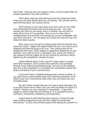 them hard. Keep up with your regular routine, so the muscles that are
already toned don’t lose their definition.
Think about what you will wearing during the contest and what
songs you will want played while you are posing. You will also want to
start thinking about your posing routine.
We’ll interject a quick note about suits here since it’s not really
that complicated choosing what you’re going to wear. You have
worked very hard on your body, and in a contest, you will want to
show off as much of it as possible. Pick a suit in a color that is
complementary and one that is as skimpy as you are comfortable with.
Just don’t over-do it – it’s not about who shows the most skin but who
shows the best muscles.
With music, you will want to choose songs that will activate and
excite the crowd. Judges will respond better to you if you have a lot of
clapping and cheering going on for you. Your posing style will be
dictated by the music, either elegant or aggressive depending on your
selection. Your style of music is important. Your mood, the mood of
the audience and the judges will be set moment by moment, heavily
balance by the competitor's choices of music.
Clearly defined space in the music for major poses is usually
extremely important. Some routines flow perfectly and gracefully
through music without accentuating beats, but you can be confident
that only a few competitors in a hundred can successfully achieve the
beauty and grace of such a performance.
If you don't have a childhood background in dance or ballet, or
you don't have a nearly perfect body with matching symmetry, try to
select music with a pronounced beat where you can clearly put your
strongest poses.
We can’t stress enough that you can have a great physique, but
if you don’t know how to show it off, you won’t be doing any good in a
contest. Posing is so very important in competition. It gives the
judges an idea of what they are looking for in a contestant which is
symmetry, muscularity, aesthetics, and proportions.
A good place to start learning about posing is to look through
body building magazines to see how the models are presenting
themselves. Try out a few of these poses while looking at yourself in a
 